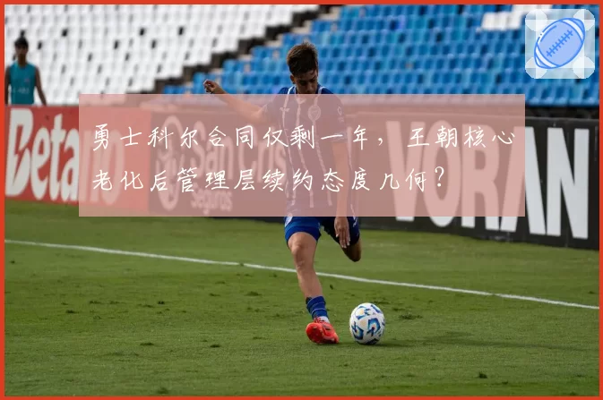 勇士科尔合同仅剩一年，王朝核心老化后管理层续约态度几何？