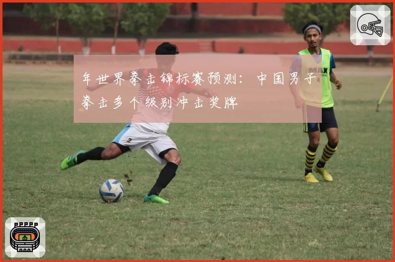 年世界拳击锦标赛预测：中国男子拳击多个级别冲击奖牌