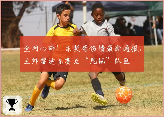 全网心碎！东契奇伤情最新通报，主帅雷迪克赛后“甩锅”队医