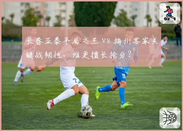长春亚泰平局之王 vs 梅州客家关键战韧性，谁更擅长抢分？