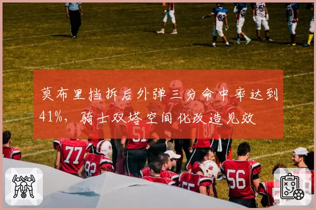 莫布里挡拆后外弹三分命中率达到41%，骑士双塔空间化改造见效