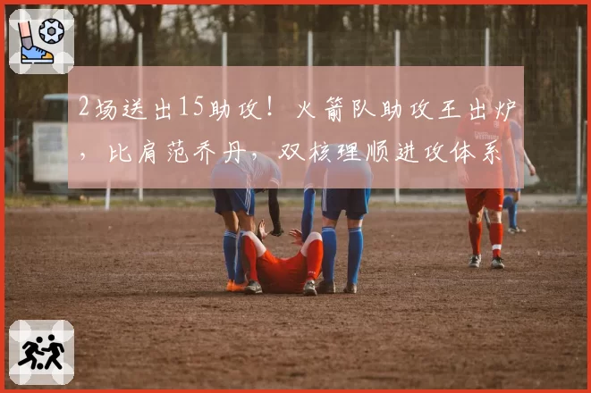 2场送出15助攻！火箭队助攻王出炉，比肩范乔丹，双核理顺进攻体系