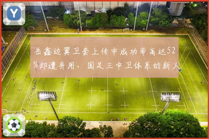 岳鑫边翼卫套上传中成功率高达52%却遭弃用,国足三中卫体系的新人机遇期来了吗