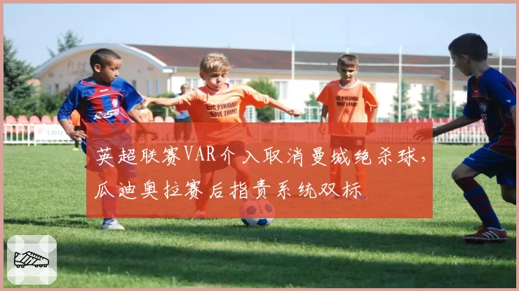 英超联赛VAR介入取消曼城绝杀球，瓜迪奥拉赛后指责系统双标