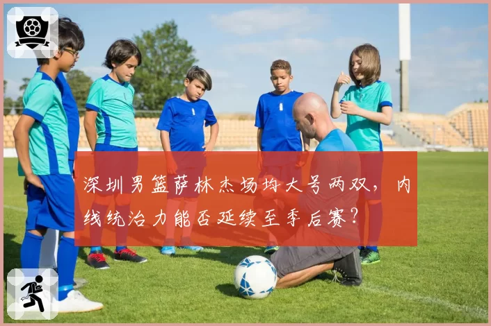 深圳男篮萨林杰场均大号两双,内线统治力能否延续至季后赛?