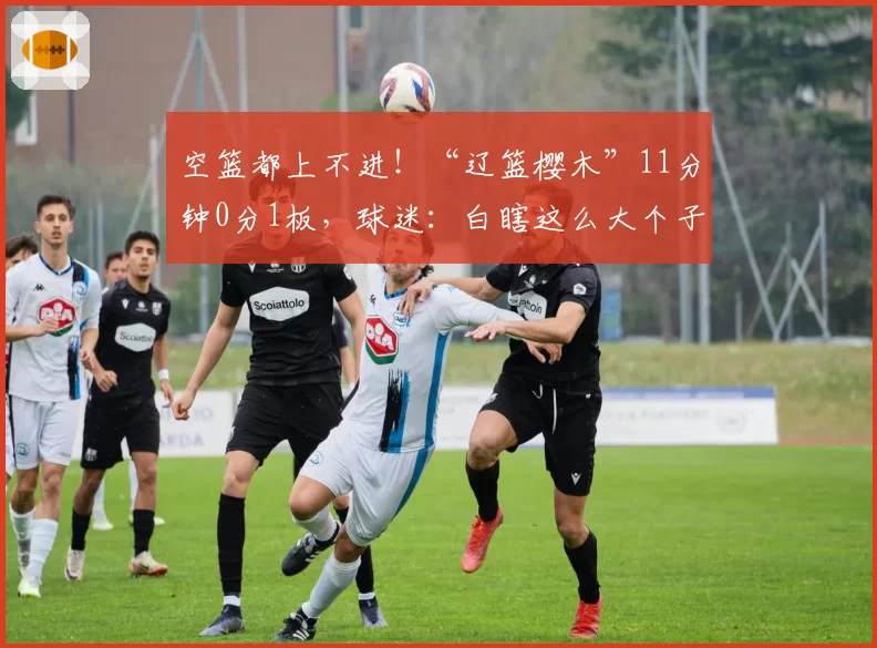 空篮都上不进！“辽篮樱木”11分钟0分1板，球迷：白瞎这么大个子