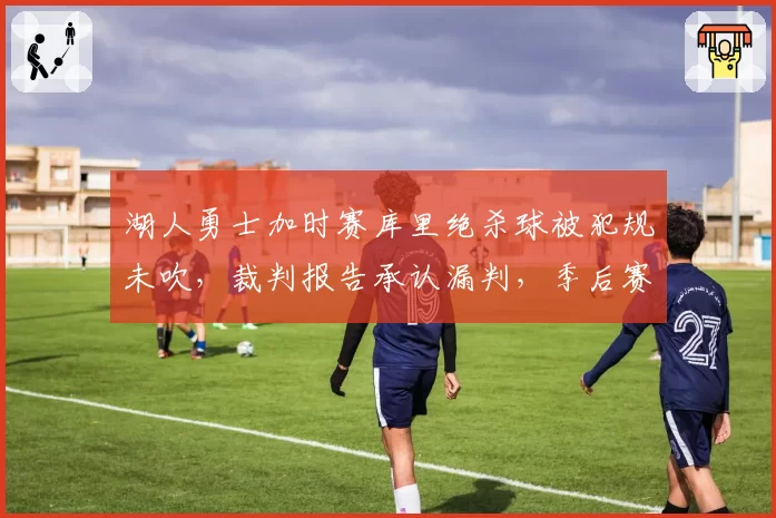 湖人勇士加时赛库里绝杀球被犯规未吹，裁判报告承认漏判，季后赛悬念再起？