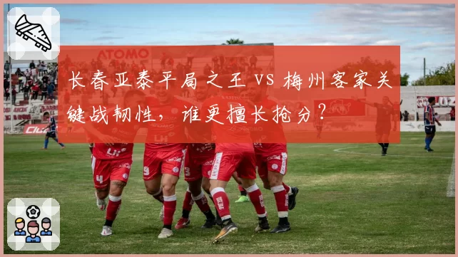 长春亚泰平局之王 vs 梅州客家关键战韧性，谁更擅长抢分？
