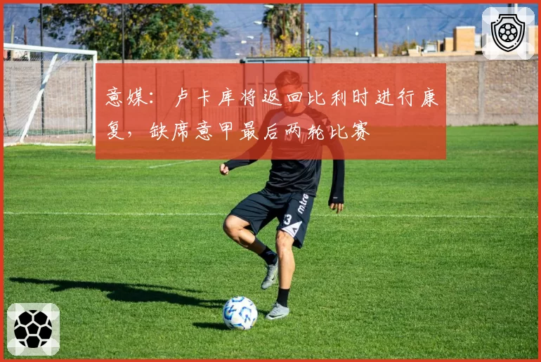 意媒：卢卡库将返回比利时进行康复，缺席意甲最后两轮比赛