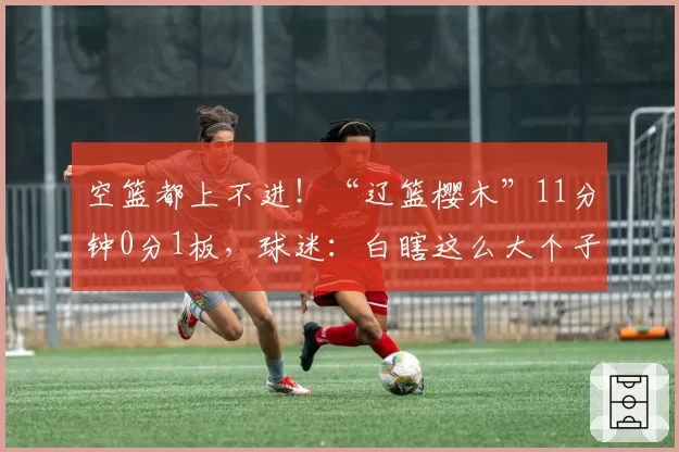 空篮都上不进！“辽篮樱木”11分钟0分1板，球迷：白瞎这么大个子