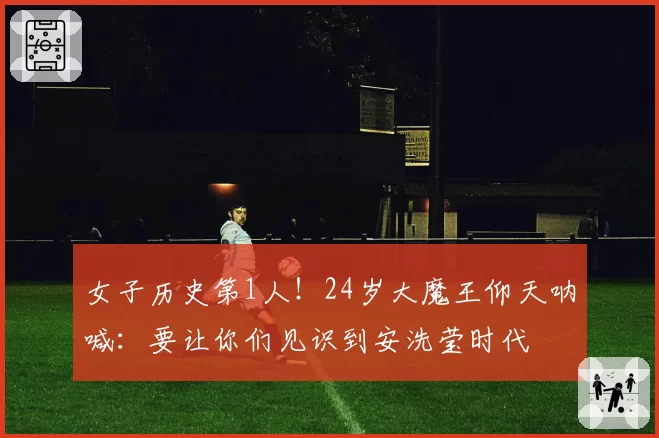 女子历史第1人！24岁大魔王仰天呐喊：要让你们见识到安洗莹时代