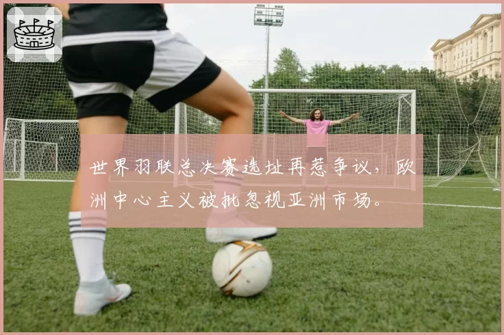 世界羽联总决赛选址再惹争议，欧洲中心主义被批忽视亚洲市场。