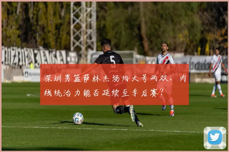 深圳男篮萨林杰场均大号两双,内线统治力能否延续至季后赛?