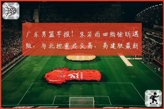 广东男篮早报！朱芳雨回购徐昕遇阻，与北控重启交易，易建联最新露面，潜力小将欲离队发展
