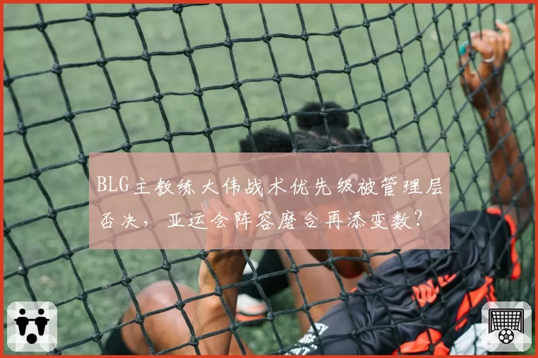 BLG主教练大伟战术优先级被管理层否决,亚运会阵容磨合再添变数?