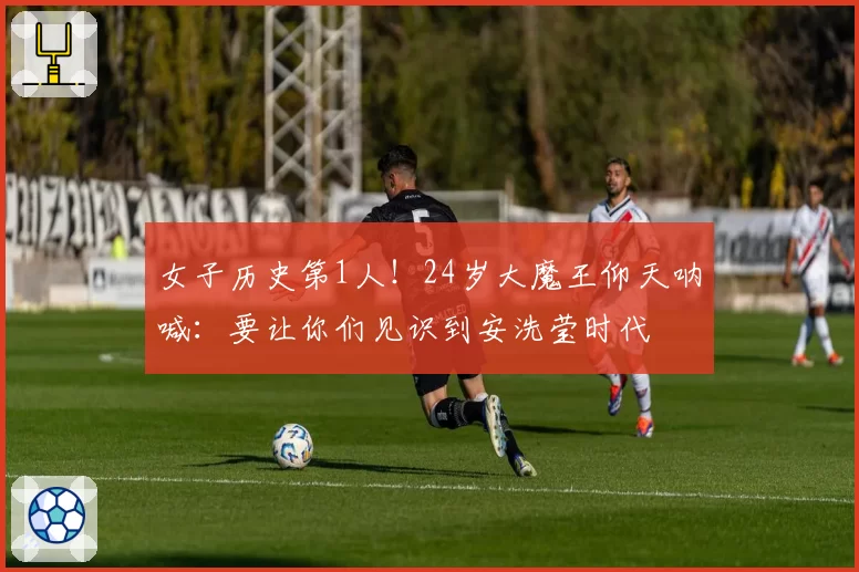 女子历史第1人！24岁大魔王仰天呐喊：要让你们见识到安洗莹时代