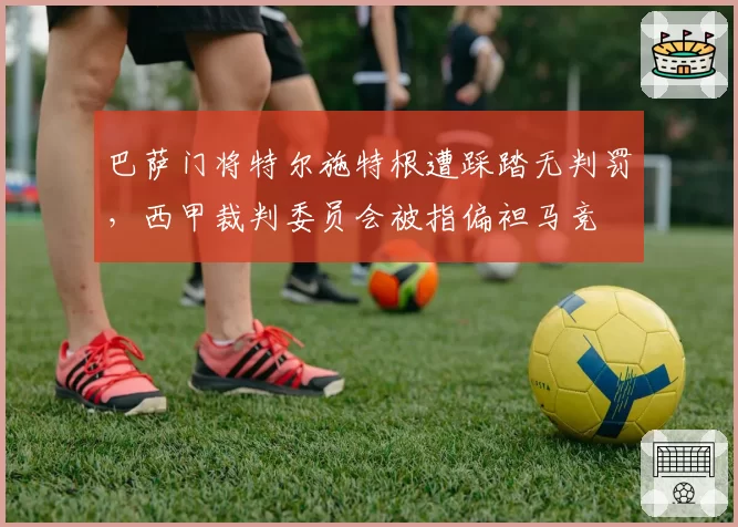 巴萨门将特尔施特根遭踩踏无判罚，西甲裁判委员会被指偏袒马竞