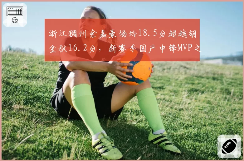 浙江稠州余嘉豪场均18.5分超越胡金秋16.2分,新赛季国产中锋MVP之争白热化