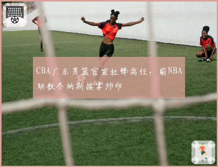 CBA广东男篮官宣杜锋离任，前NBA助教乔纳斯接掌帅印