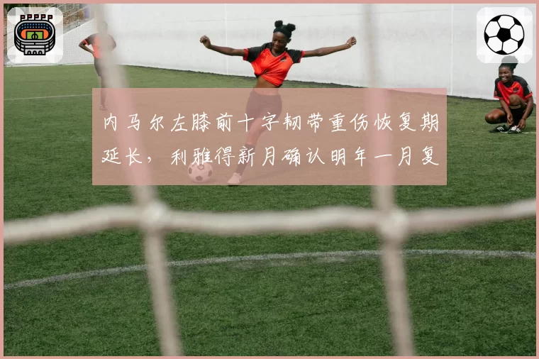 内马尔左膝前十字韧带重伤恢复期延长，利雅得新月确认明年一月复出