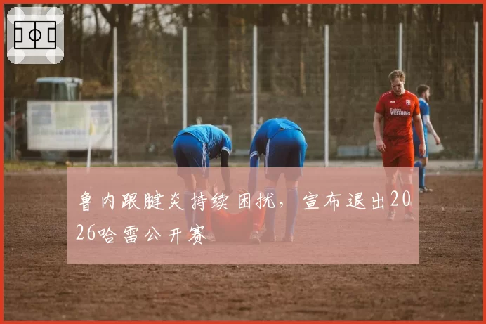 鲁内跟腱炎持续困扰，宣布退出2026哈雷公开赛