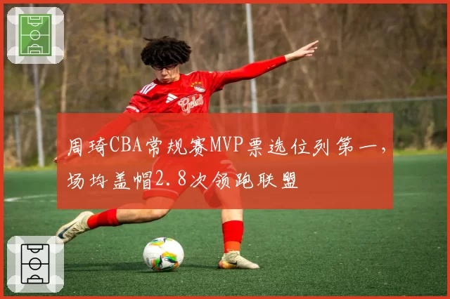 周琦CBA常规赛MVP票选位列第一,场均盖帽2.8次领跑联盟