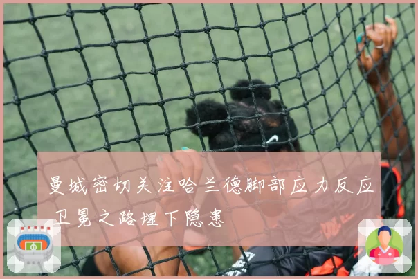 曼城密切关注哈兰德脚部应力反应 卫冕之路埋下隐患