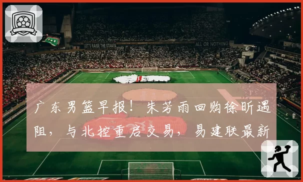 广东男篮早报！朱芳雨回购徐昕遇阻，与北控重启交易，易建联最新露面，潜力小将欲离队发展