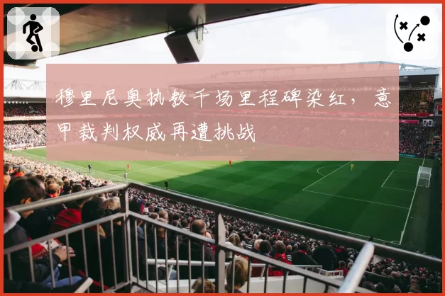 穆里尼奥执教千场里程碑染红，意甲裁判权威再遭挑战
