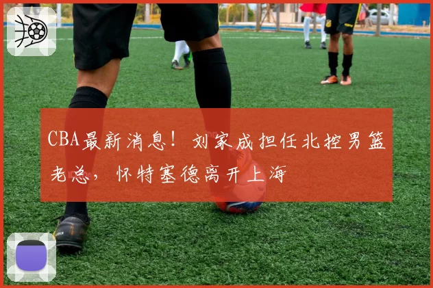 CBA最新消息！刘家成担任北控男篮老总，怀特塞德离开上海