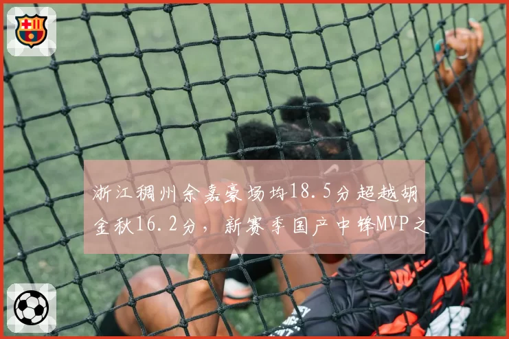 浙江稠州余嘉豪场均18.5分超越胡金秋16.2分,新赛季国产中锋MVP之争白热化