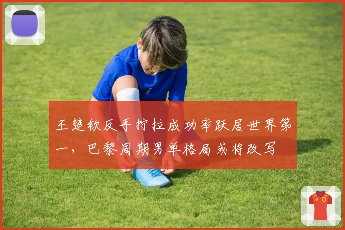 王楚钦反手拧拉成功率跃居世界第一,巴黎周期男单格局或将改写