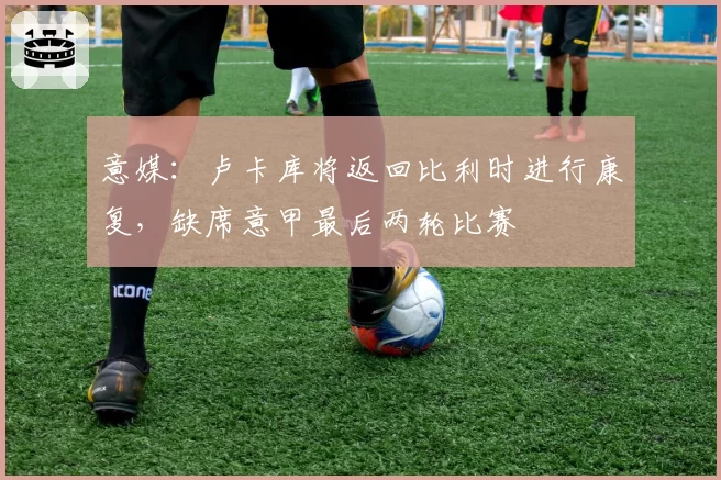 意媒：卢卡库将返回比利时进行康复，缺席意甲最后两轮比赛