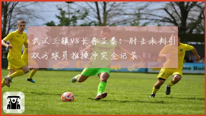 武汉三镇vs长春亚泰：肘击未判引双方球员推搡冲突全记录