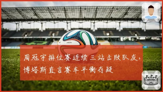 周冠宇排位赛连续三站击败队友，博塔斯直言赛车平衡存疑