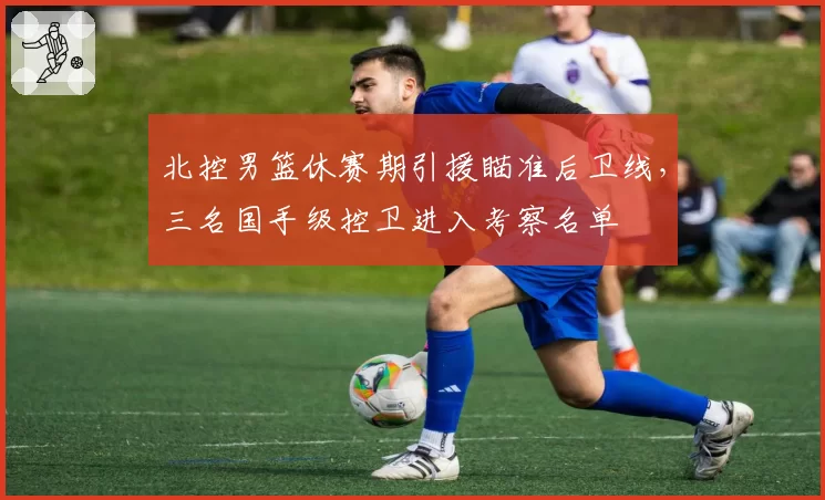 北控男篮休赛期引援瞄准后卫线，三名国手级控卫进入考察名单