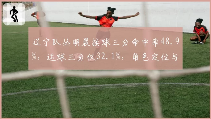 辽宁队丛明晨接球三分命中率48.9%，运球三分仅32.1%，角色定位与出手选择差异