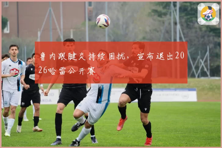 鲁内跟腱炎持续困扰，宣布退出2026哈雷公开赛