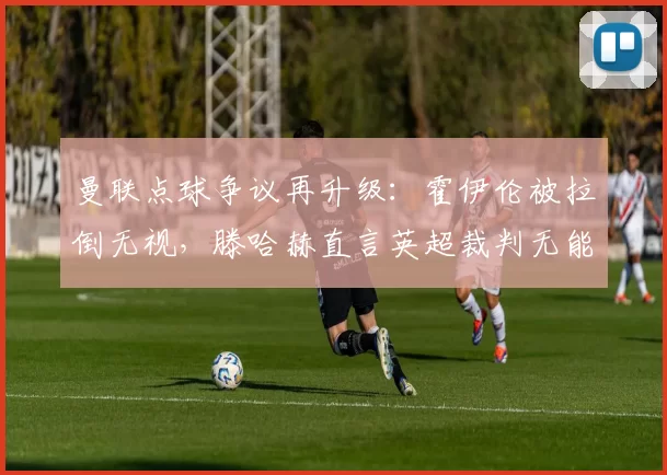 曼联点球争议再升级:霍伊伦被拉倒无视,滕哈赫直言英超裁判无能