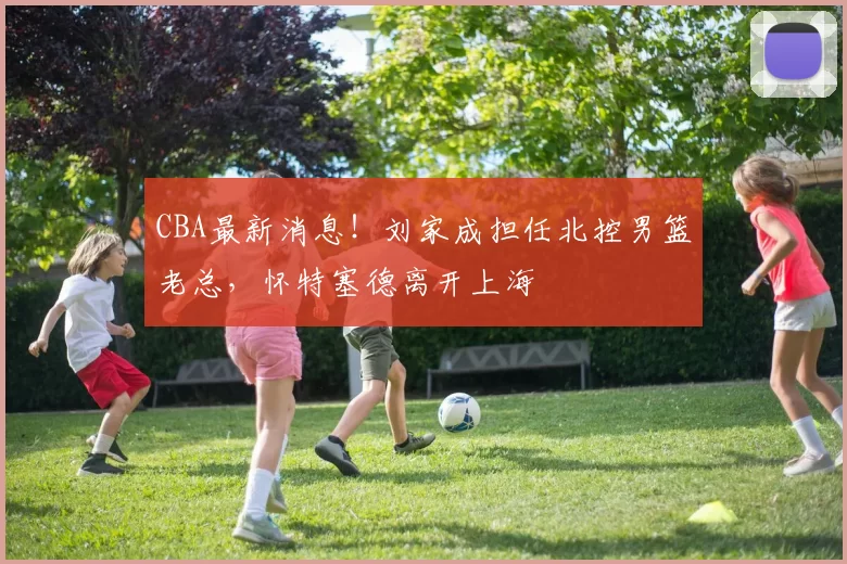 CBA最新消息！刘家成担任北控男篮老总，怀特塞德离开上海