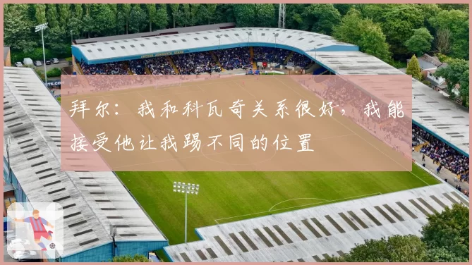 拜尔：我和科瓦奇关系很好，我能接受他让我踢不同的位置