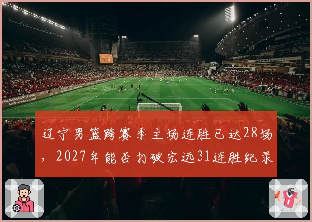 辽宁男篮跨赛季主场连胜已达28场，2027年能否打破宏远31连胜纪录？