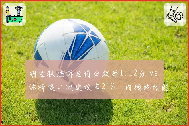 胡金秋挡拆后得分效率1.12分 vs 沈梓捷二次进攻率21%,内线终结能力对比