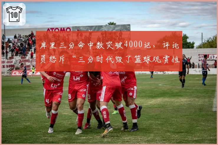 库里三分命中数突破4000记,评论员怒斥“三分时代毁了篮球观赏性”