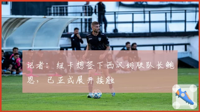 记者：纽卡想签下西汉姆联队长鲍恩，已正式展开接触