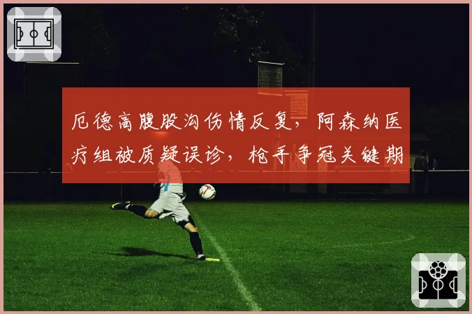 厄德高腹股沟伤情反复，阿森纳医疗组被质疑误诊，枪手争冠关键期核心缺阵