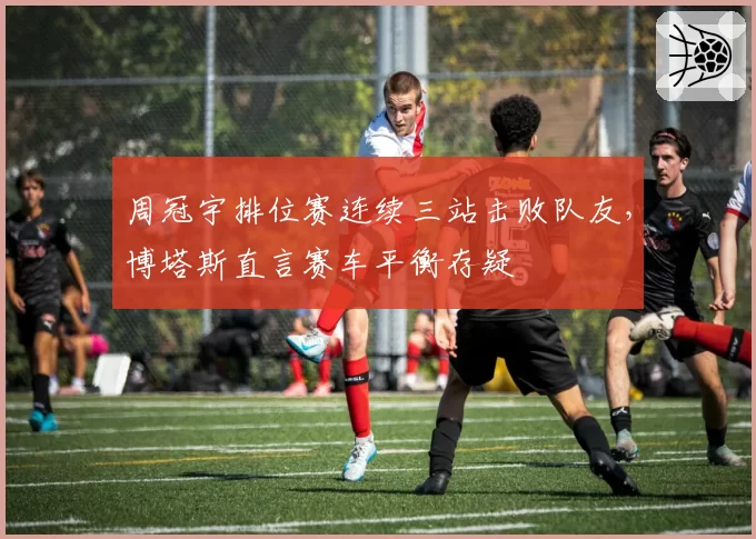 周冠宇排位赛连续三站击败队友，博塔斯直言赛车平衡存疑