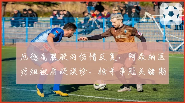 厄德高腹股沟伤情反复，阿森纳医疗组被质疑误诊，枪手争冠关键期核心缺阵