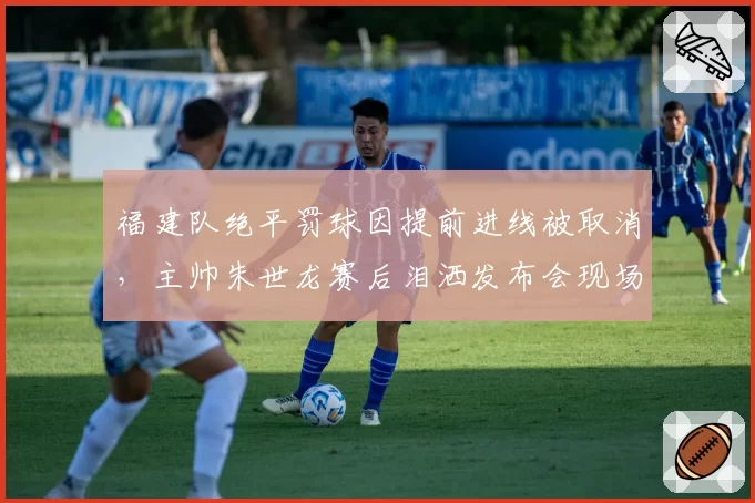 福建队绝平罚球因提前进线被取消，主帅朱世龙赛后泪洒发布会现场