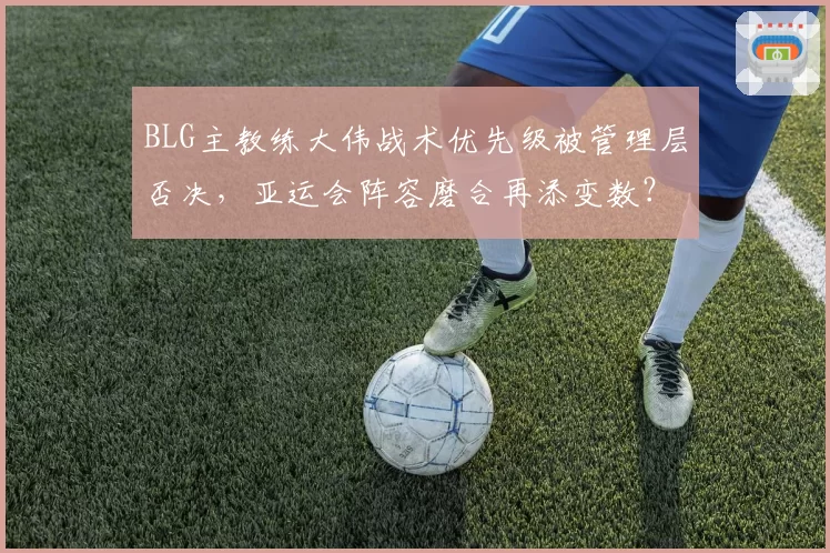BLG主教练大伟战术优先级被管理层否决,亚运会阵容磨合再添变数?
